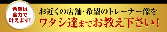 お近くの店舗・希望のトレーナー像をワタシ達までお教え下さい！