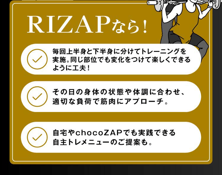 RIZAPなら！毎回上半身と下半身に分けてトレーニングを実施。同じ部位でも変化を付けて楽しくできるように工夫！その日の身体の状態や体調に合わせ、初心者やシニアでも無理のない、適切な負荷で筋肉にアプローチ。自宅やchocoZAPでも実施できる自主トレメニューのご提案も。体重の減量やお腹痩せや脚痩せ、気になるお尻、顔周りを痩せたい、筋肉を付けたい、結婚式までに瘦せたい、好きな服やドレスを着こなしたい！なども何でもご相談ください。