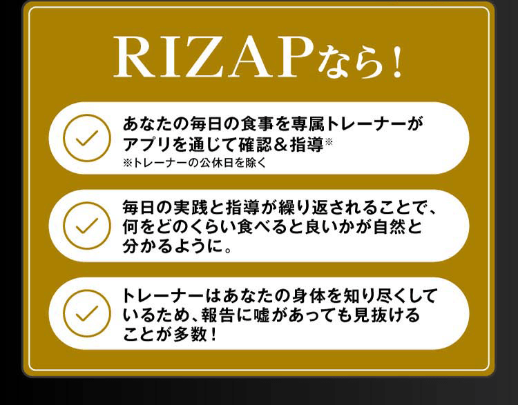 RIZAPなら！あなたの毎日の食事を専属トレーナーがアプリを通じて確認＆指導。毎日の実践と指導が繰り返されることで、何をどのくらい食べると良いかが自然と分かるように。トレーナーはあなたの身体を知り尽くしているため、報告に嘘があっても見抜けることが多数！