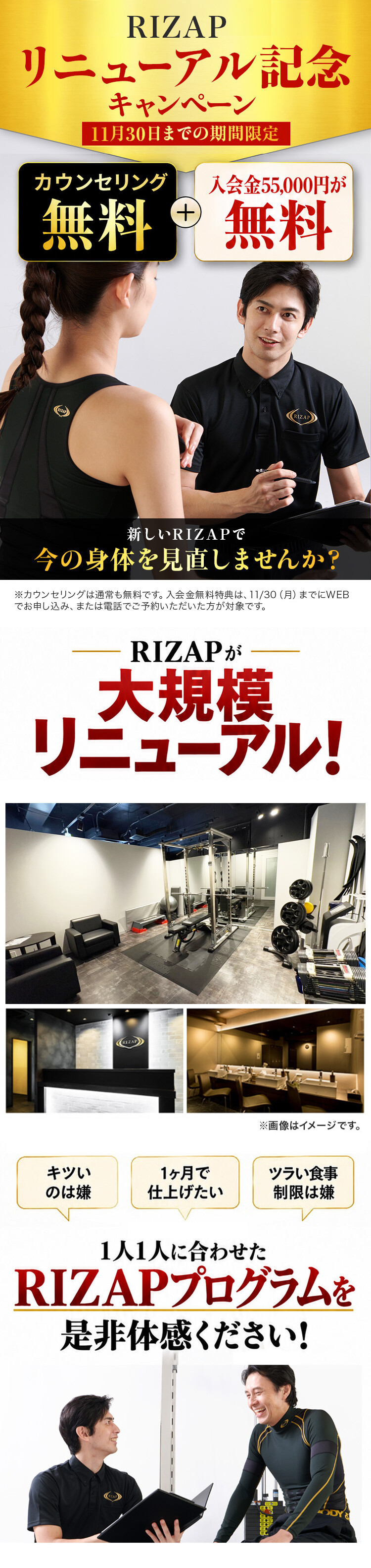 RIZAPリニューアル記念キャンペーン 11月30日までの期間限定 カウンセリング無料+入会金55,000円が無料 新しいRIZAPで今の身体を見直しませんか? ※カウンセリングは通常も無料です。入会金無料特典は、11/30(月)までにWEBでお申し込み、または電話でご予約いただいた方が対象です。 RIZAPが大規模リニューアル! 1人1人に合わせたRIZAPプログラムを是非体感ください!
