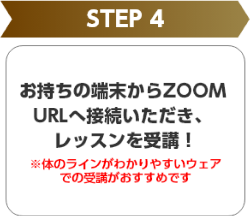 STEP 4 お持ちの端末からZOOM URLへ接続いただき、レッスンを受講！ ※体のラインがわかりやすいウェアでの受講がおすすめです